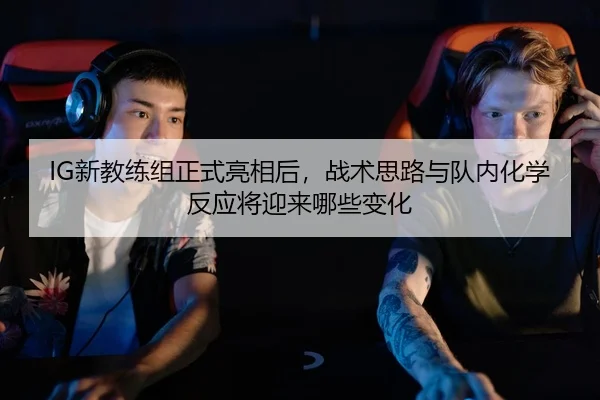 IG新教练组正式亮相后，战术思路与队内化学反应将迎来哪些变化
