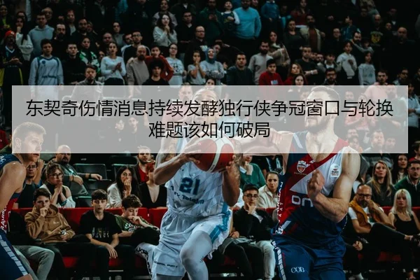 东契奇伤情消息持续发酵独行侠争冠窗口与轮换难题该如何破局（500caipiaowangguanfang）